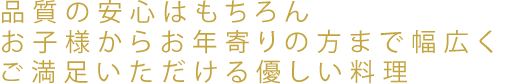 品質の安心はもちろんお子様からお年寄りの方まで幅広くご満足いただける優しい料理